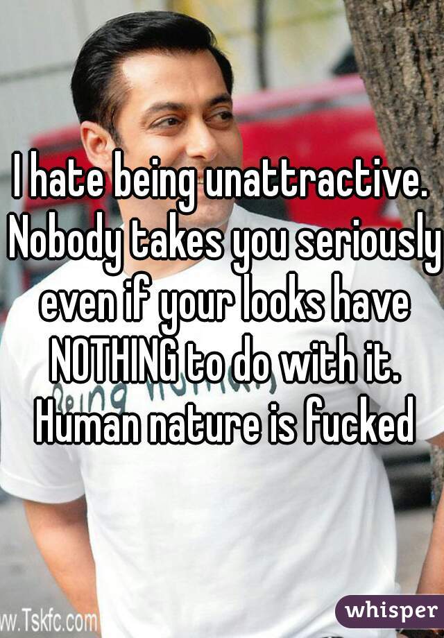 I hate being unattractive. Nobody takes you seriously even if your looks have NOTHING to do with it. Human nature is fucked