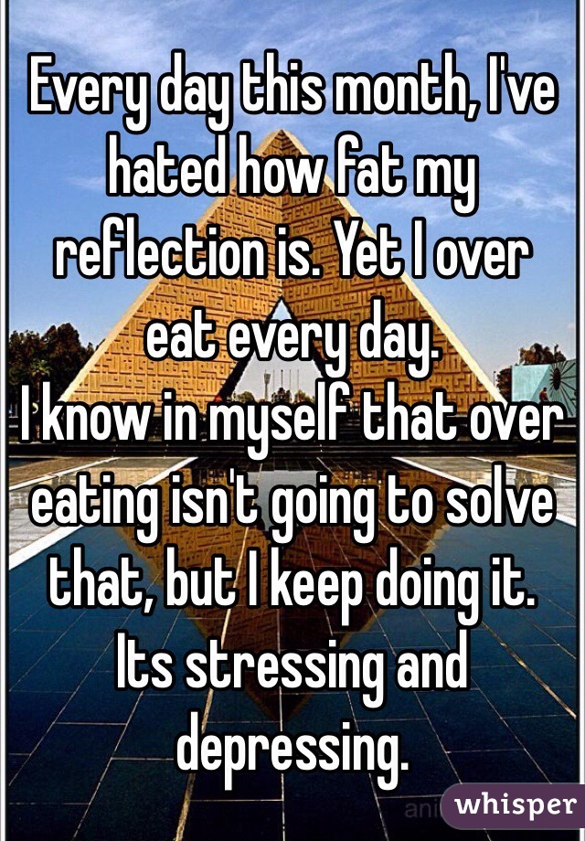 Every day this month, I've hated how fat my reflection is. Yet I over eat every day.
I know in myself that over eating isn't going to solve that, but I keep doing it. 
Its stressing and depressing.