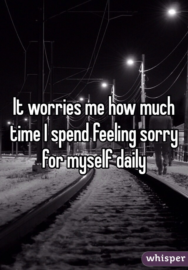 It worries me how much time I spend feeling sorry for myself daily 