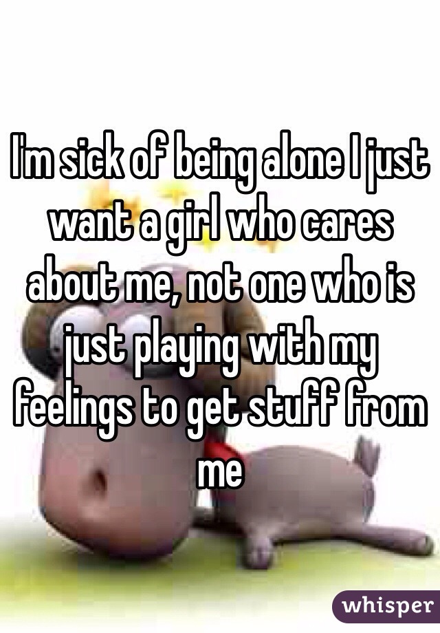 I'm sick of being alone I just want a girl who cares about me, not one who is just playing with my feelings to get stuff from me