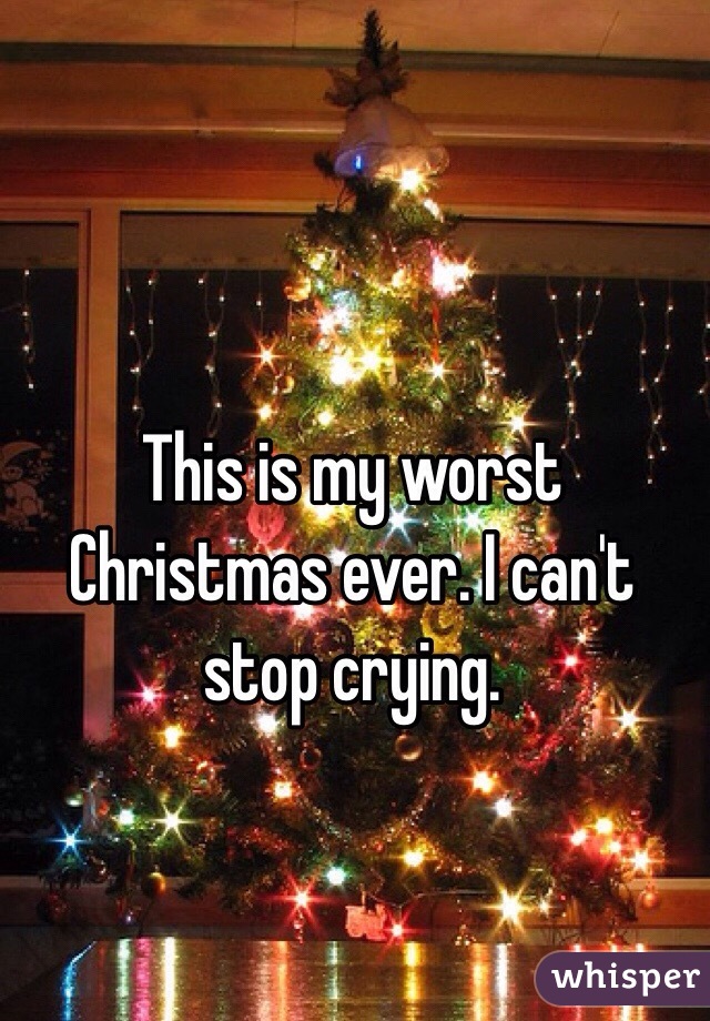 This is my worst Christmas ever. I can't stop crying.