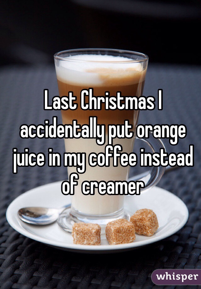 Last Christmas I accidentally put orange juice in my coffee instead of creamer 