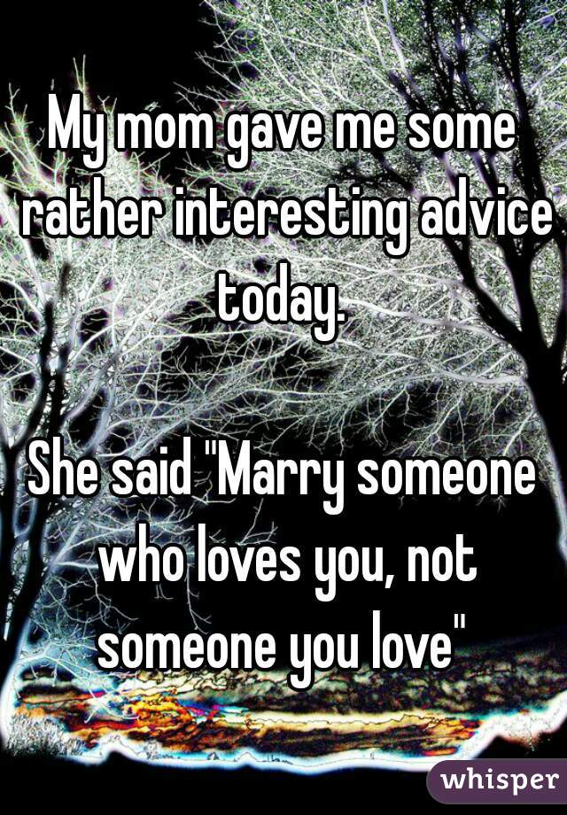 My mom gave me some rather interesting advice today. 

She said "Marry someone who loves you, not someone you love" 