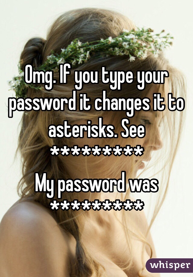 Omg. If you type your password it changes it to asterisks. See *********
My password was *********