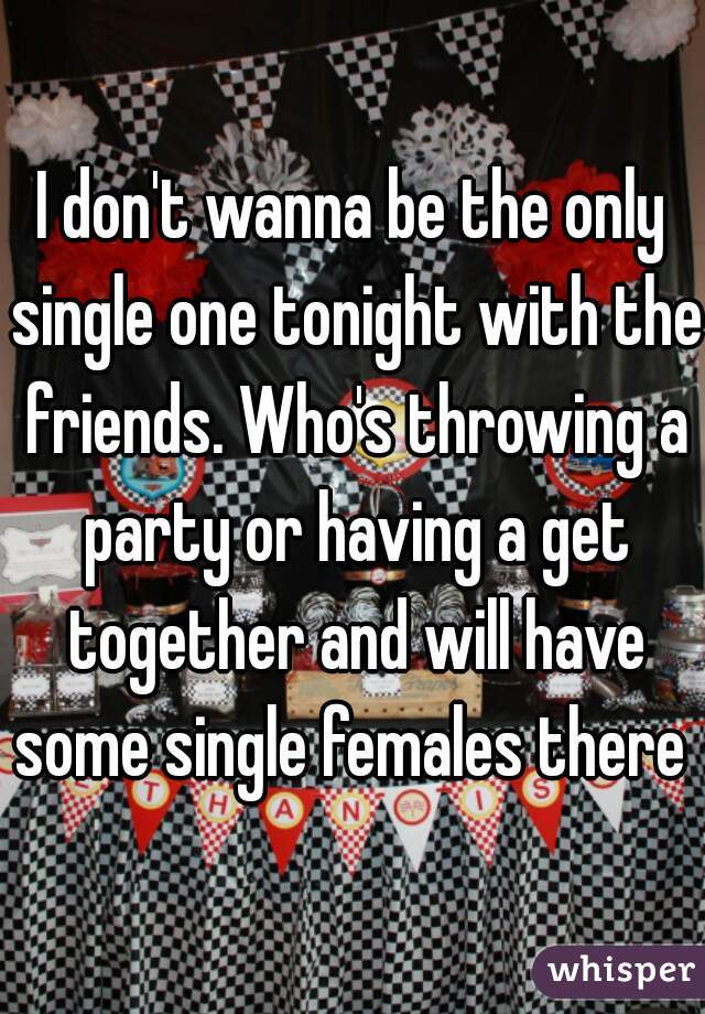 I don't wanna be the only single one tonight with the friends. Who's throwing a party or having a get together and will have some single females there 