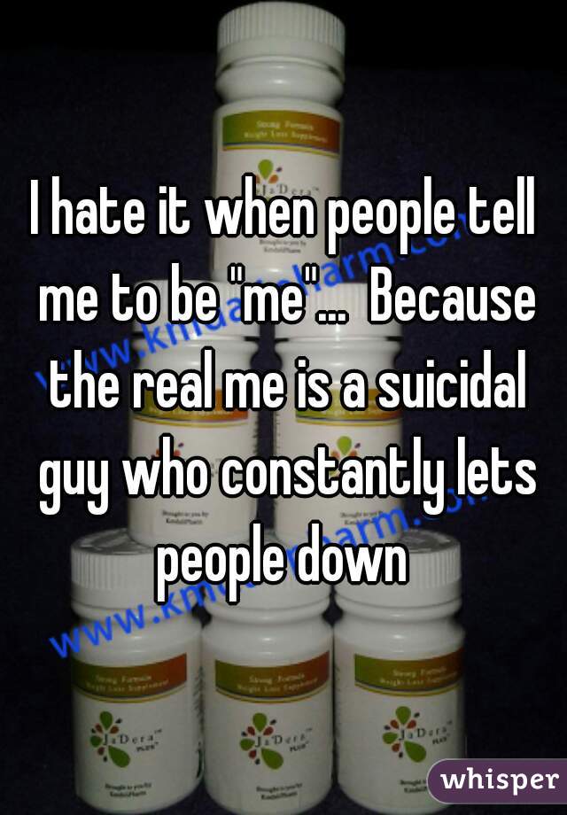 I hate it when people tell me to be "me"...  Because the real me is a suicidal guy who constantly lets people down 