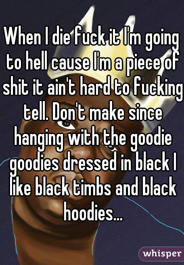 When I die fuck it I'm going to hell cause I'm a piece of shit it ain't hard to fucking tell. Don't make since hanging with the goodie goodies dressed in black I like black timbs and black hoodies...