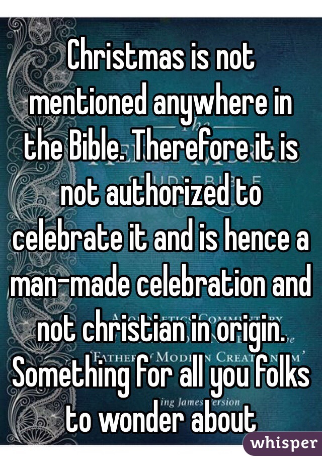 Christmas is not mentioned anywhere in the Bible. Therefore it is not authorized to celebrate it and is hence a man-made celebration and not christian in origin. Something for all you folks to wonder about