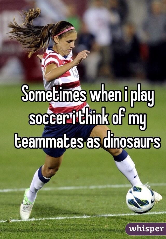 Sometimes when i play soccer i think of my teammates as dinosaurs