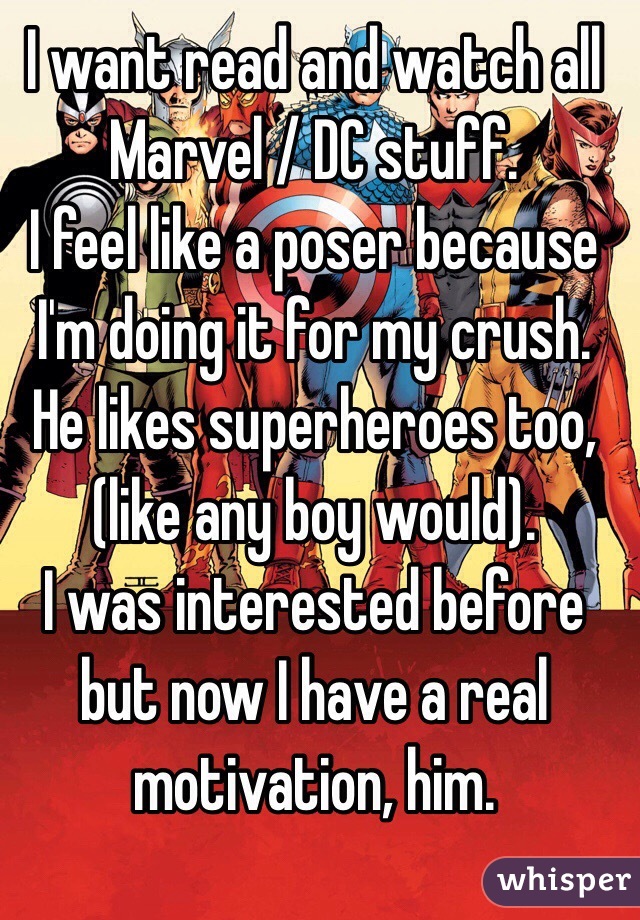 I want read and watch all Marvel / DC stuff.
I feel like a poser because I'm doing it for my crush. He likes superheroes too, (like any boy would). 
I was interested before but now I have a real motivation, him. 