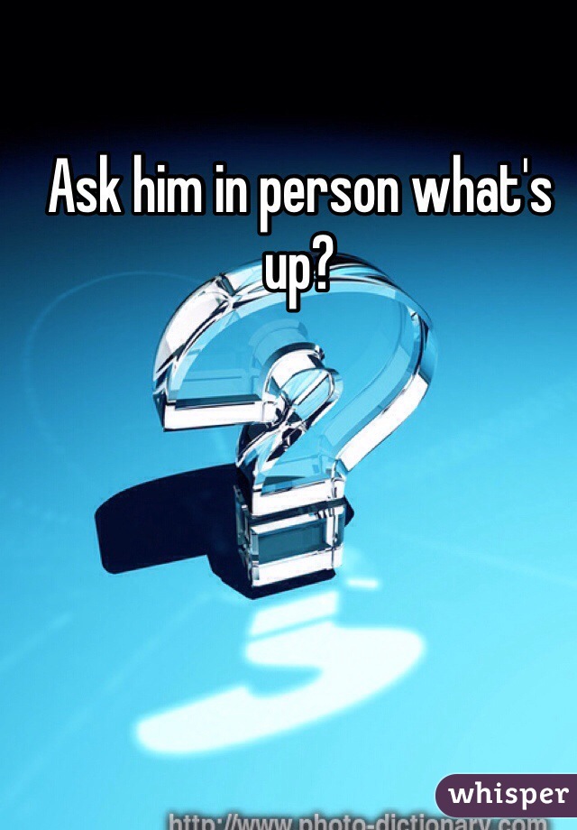 Ask him in person what's up?