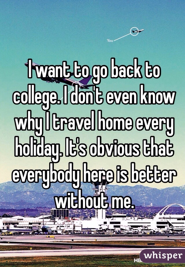 I want to go back to college. I don't even know why I travel home every holiday. It's obvious that everybody here is better without me.