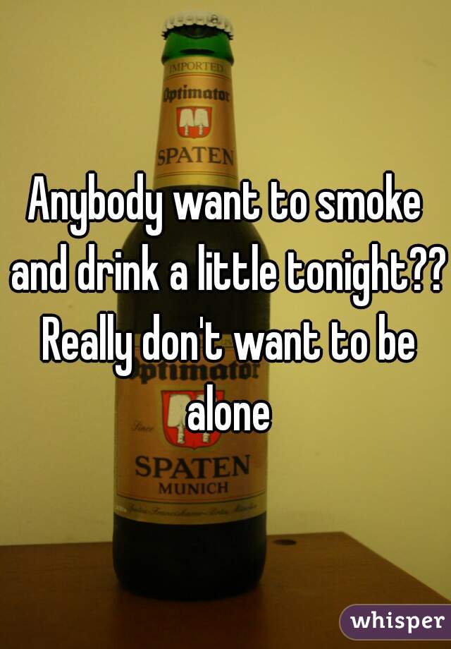 Anybody want to smoke and drink a little tonight?? Really don't want to be alone