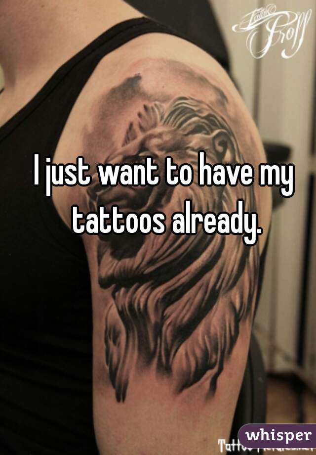 I just want to have my tattoos already.