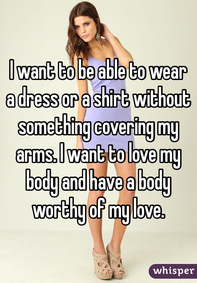 I want to be able to wear a dress or a shirt without something covering my arms. I want to love my body and have a body worthy of my love.