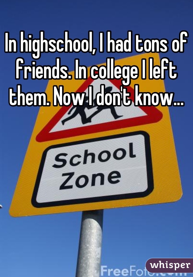 In highschool, I had tons of friends. In college I left them. Now I don't know...