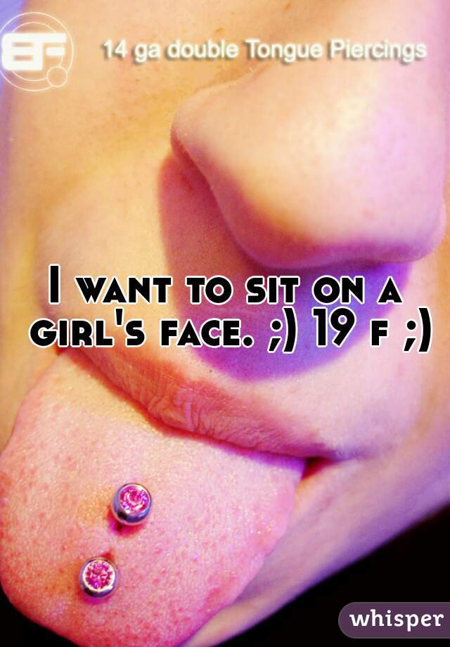 I want to sit on a girl's face. ;) 19 f ;)