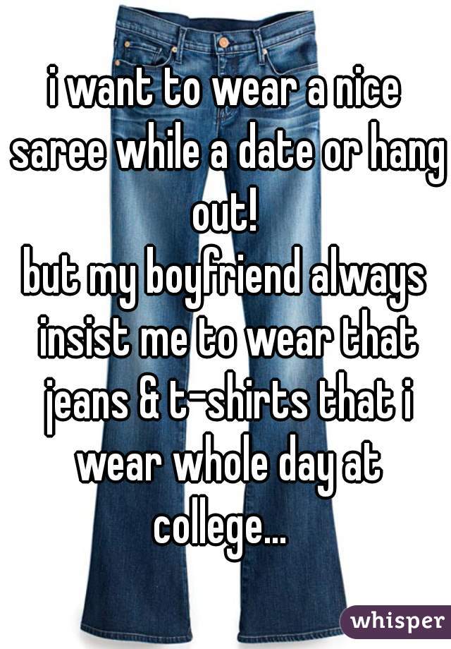 i want to wear a nice saree while a date or hang out! 
but my boyfriend always insist me to wear that jeans & t-shirts that i wear whole day at college...  