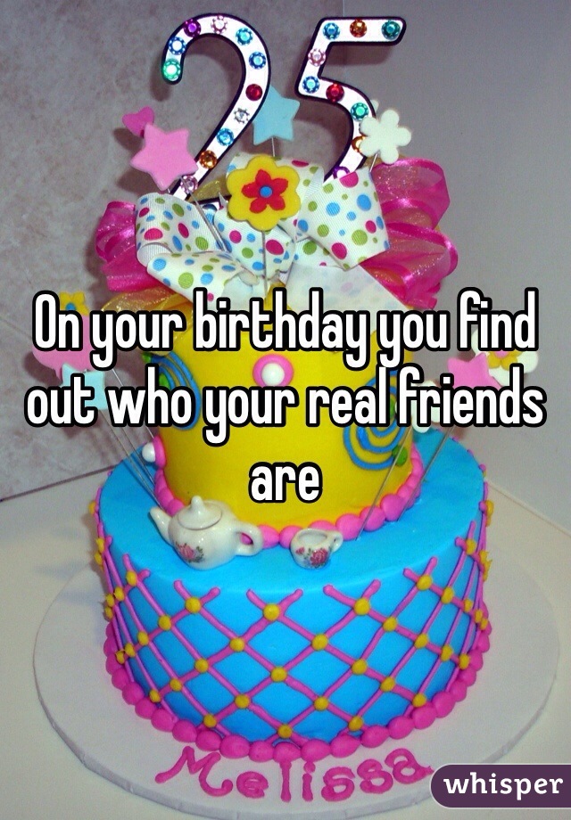 On your birthday you find out who your real friends are 