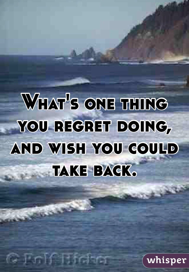 What's one thing you regret doing, and wish you could take back. 