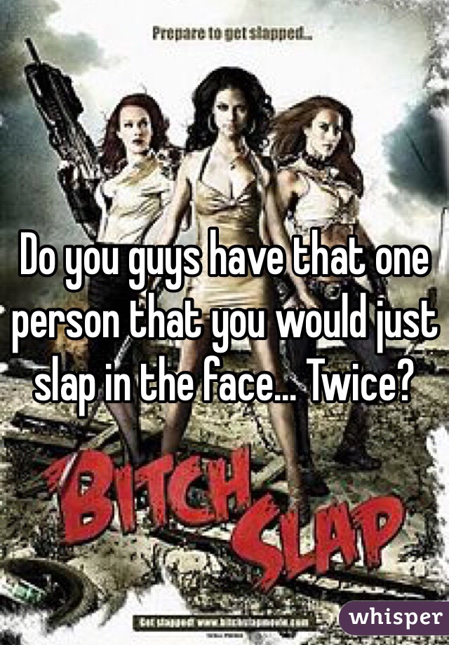 Do you guys have that one person that you would just slap in the face... Twice?