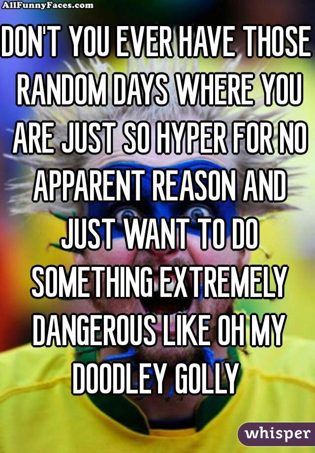 DON'T YOU EVER HAVE THOSE RANDOM DAYS WHERE YOU ARE JUST SO HYPER FOR NO APPARENT REASON AND JUST WANT TO DO SOMETHING EXTREMELY DANGEROUS LIKE OH MY DOODLEY GOLLY 