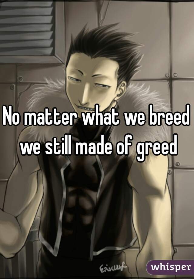 No matter what we breed we still made of greed