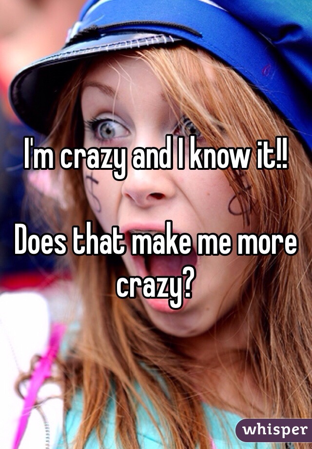 I'm crazy and I know it!!

Does that make me more crazy?