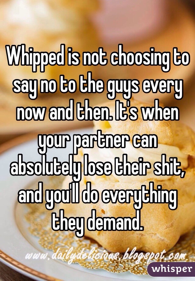 Whipped is not choosing to say no to the guys every now and then. It's when your partner can absolutely lose their shit, and you'll do everything they demand. 