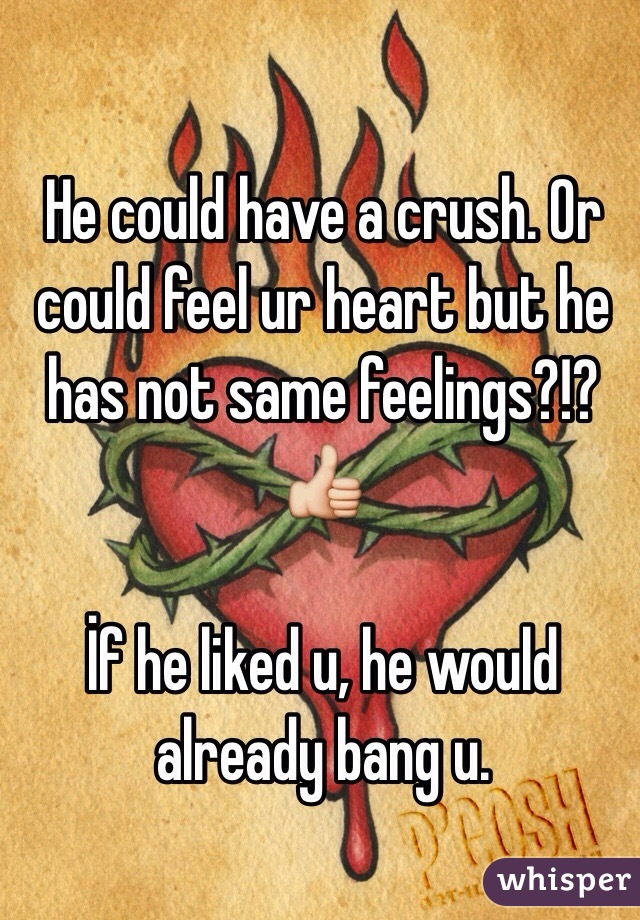 He could have a crush. Or could feel ur heart but he has not same feelings?!? 👍

İf he liked u, he would already bang u. 