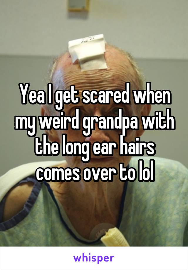 Yea I get scared when my weird grandpa with the long ear hairs comes over to lol