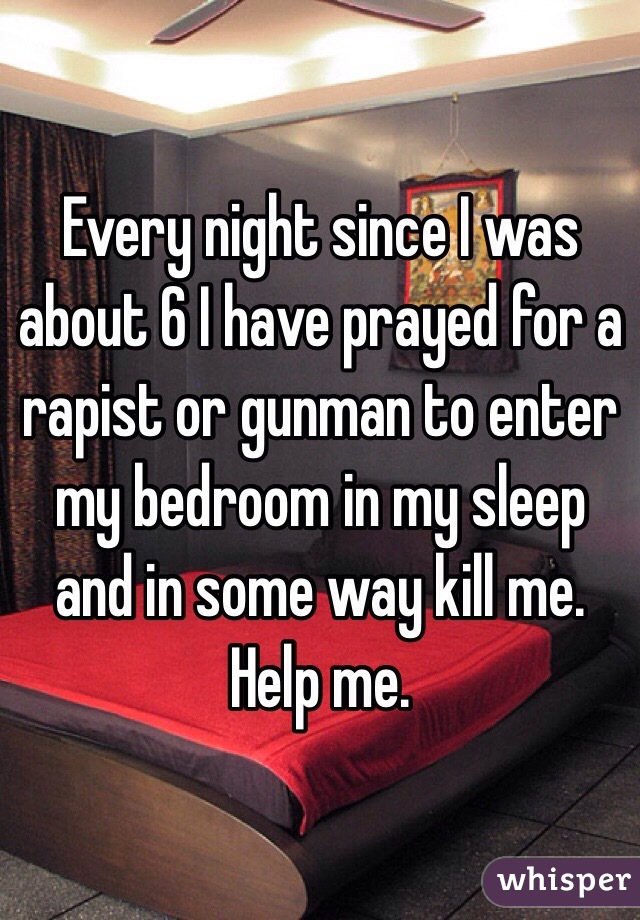 Every night since I was about 6 I have prayed for a rapist or gunman to enter my bedroom in my sleep and in some way kill me. Help me.