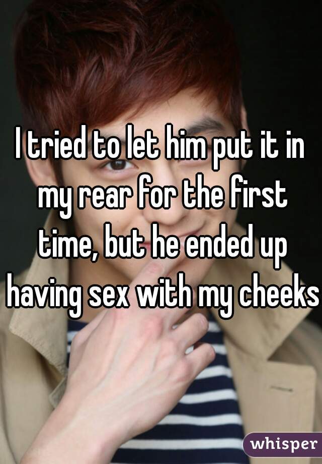 I tried to let him put it in my rear for the first time, but he ended up having sex with my cheeks