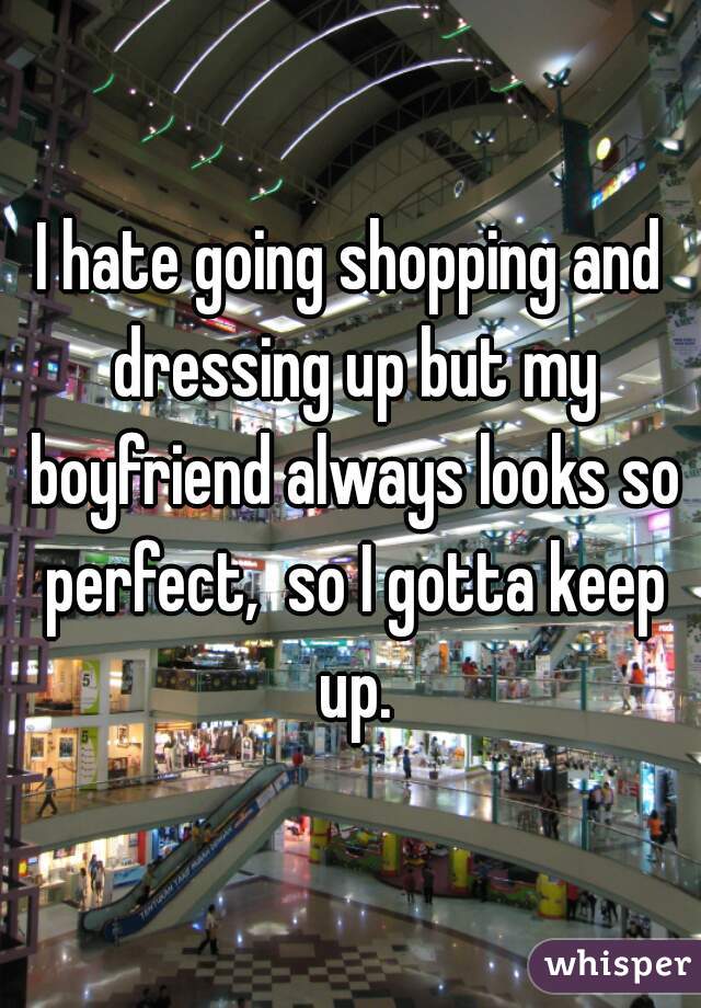 I hate going shopping and dressing up but my boyfriend always looks so perfect,  so I gotta keep up.