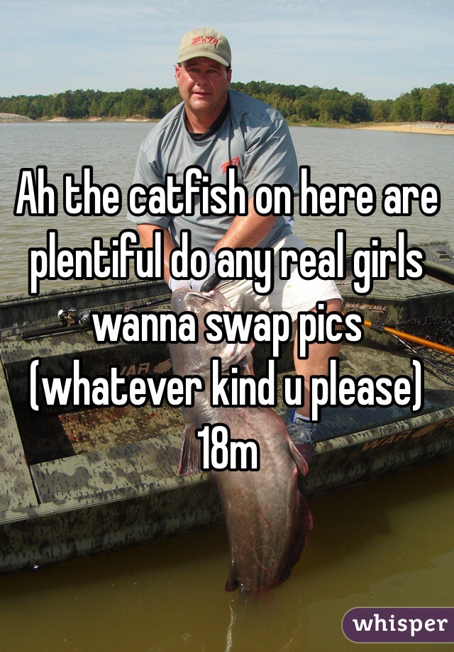 Ah the catfish on here are plentiful do any real girls wanna swap pics (whatever kind u please) 18m