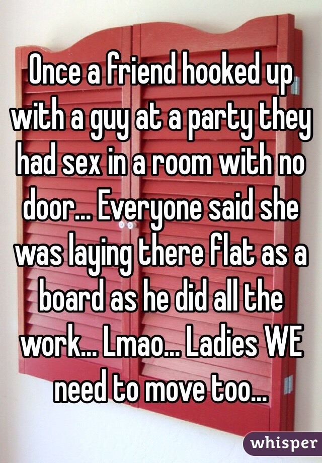 Once a friend hooked up with a guy at a party they had sex in a room with no door... Everyone said she was laying there flat as a board as he did all the work... Lmao... Ladies WE need to move too... 