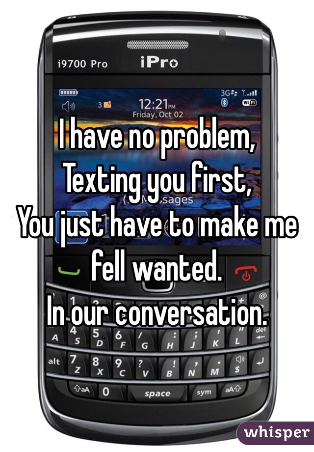 I have no problem, 
Texting you first,
You just have to make me fell wanted.
In our conversation. 