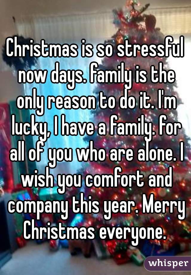 Christmas is so stressful now days. family is the only reason to do it. I'm lucky, I have a family. for all of you who are alone. I wish you comfort and company this year. Merry Christmas everyone. 
 