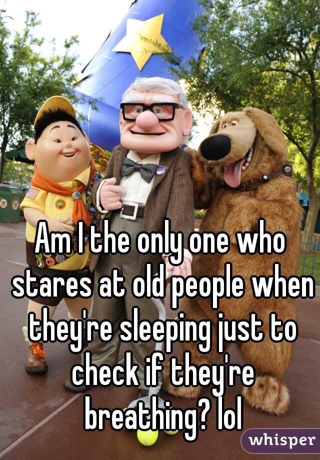 Am I the only one who stares at old people when they're sleeping just to check if they're breathing? lol