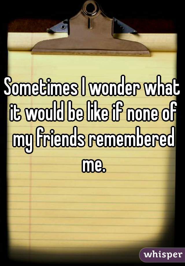 Sometimes I wonder what it would be like if none of my friends remembered me.