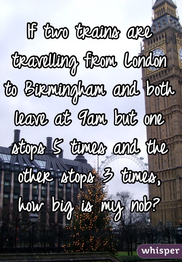 If two trains are travelling from London to Birmingham and both leave at 9am but one stops 5 times and the other stops 3 times, how big is my nob?
