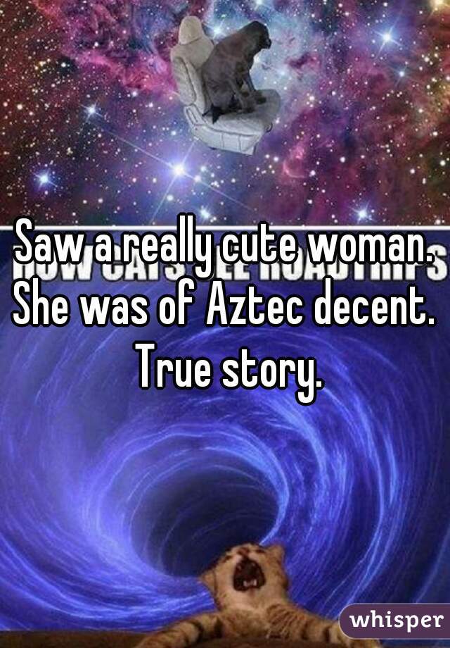 Saw a really cute woman. She was of Aztec decent.  True story.