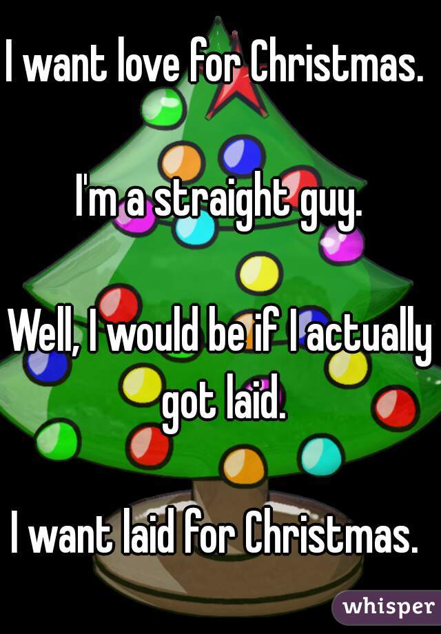 I want love for Christmas. 

I'm a straight guy.

Well, I would be if I actually got laid.

I want laid for Christmas. 