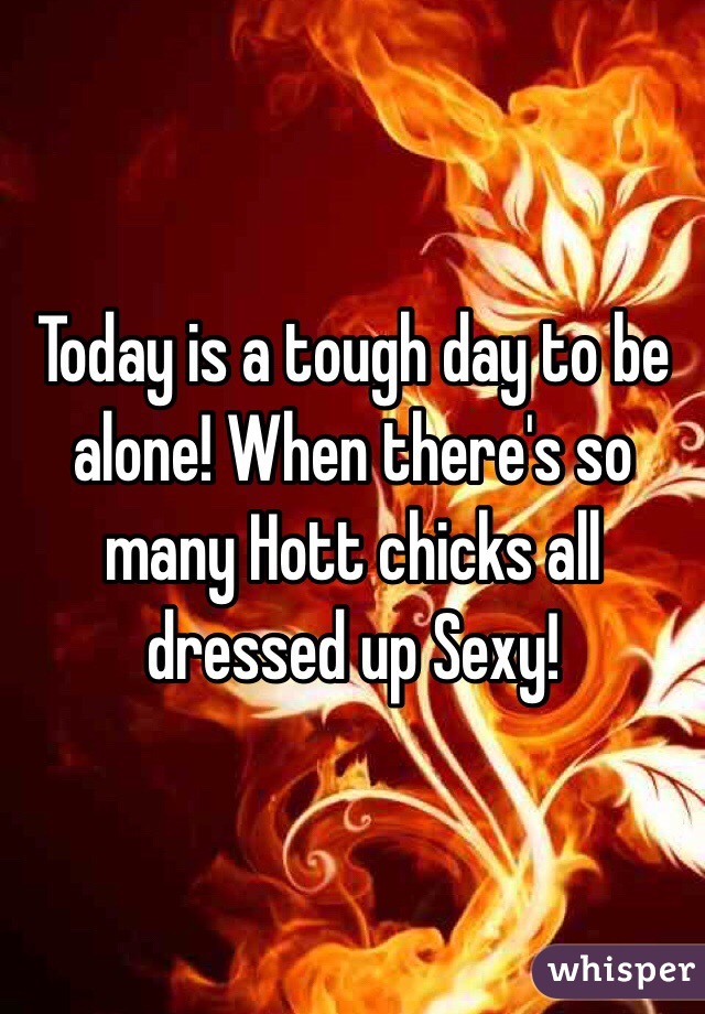 Today is a tough day to be alone! When there's so many Hott chicks all dressed up Sexy!
