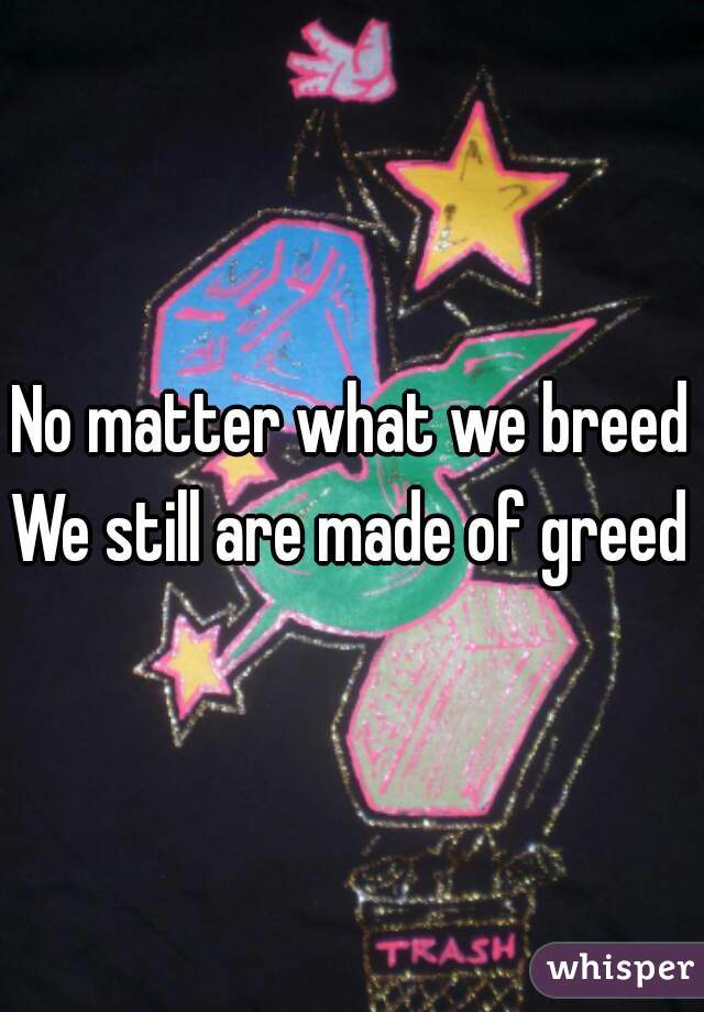 No matter what we breed
We still are made of greed