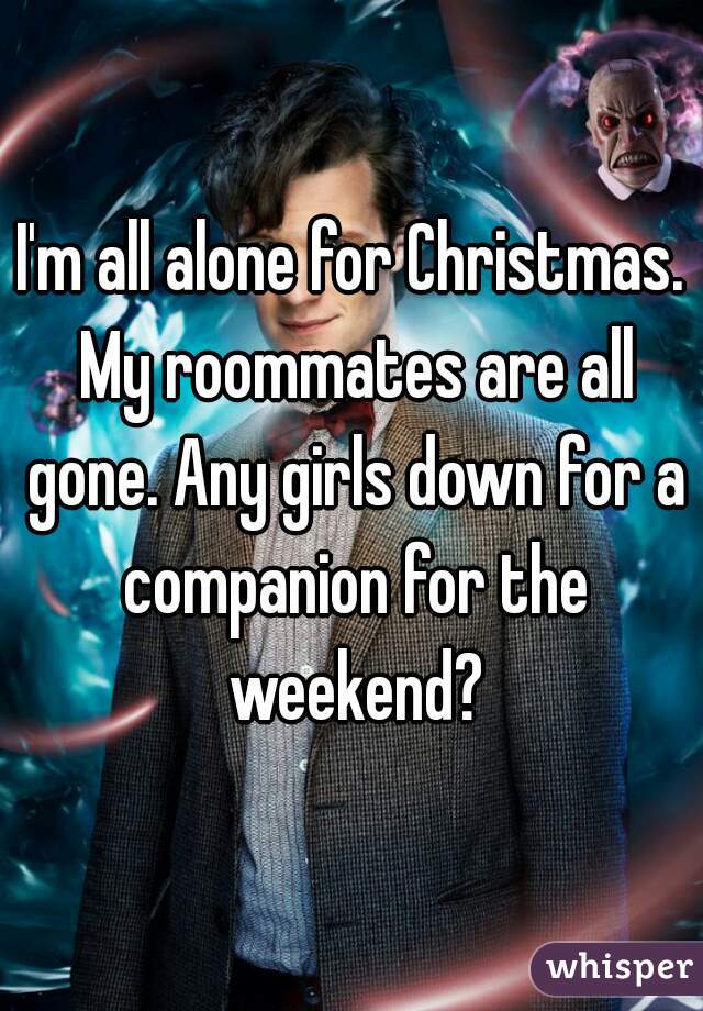 I'm all alone for Christmas. My roommates are all gone. Any girls down for a companion for the weekend?