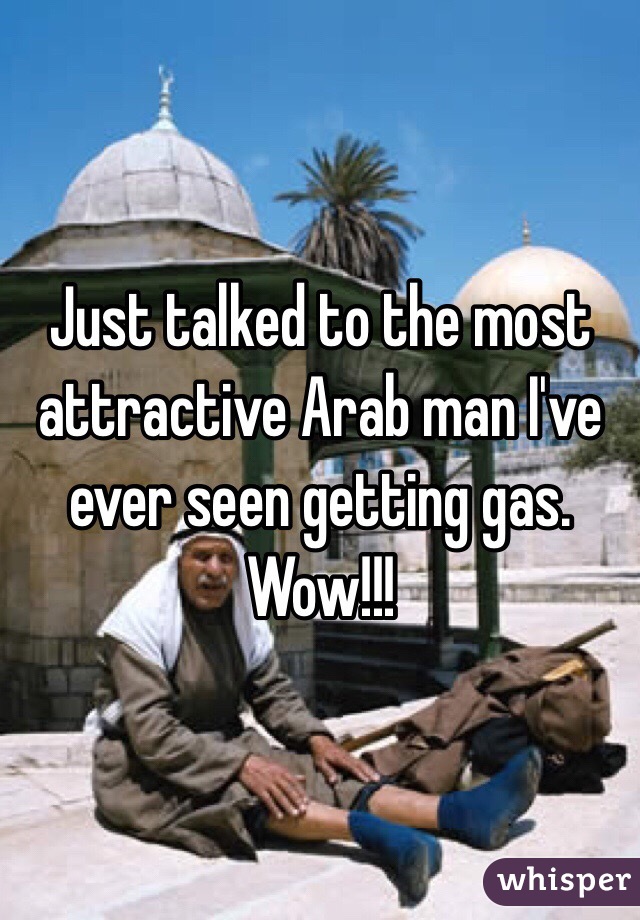 Just talked to the most attractive Arab man I've ever seen getting gas. Wow!!!