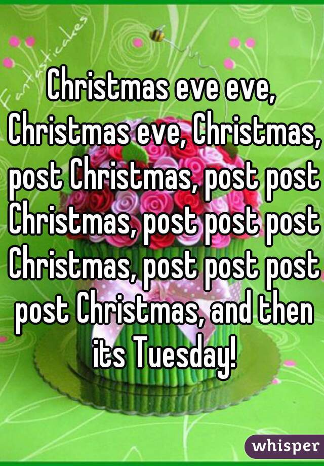 Christmas eve eve, Christmas eve, Christmas, post Christmas, post post Christmas, post post post Christmas, post post post post Christmas, and then its Tuesday!