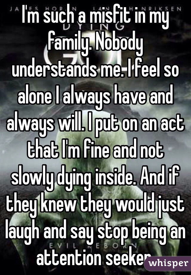 I'm such a misfit in my family. Nobody understands me. I feel so alone I always have and always will. I put on an act that I'm fine and not slowly dying inside. And if they knew they would just laugh and say stop being an attention seeker. 