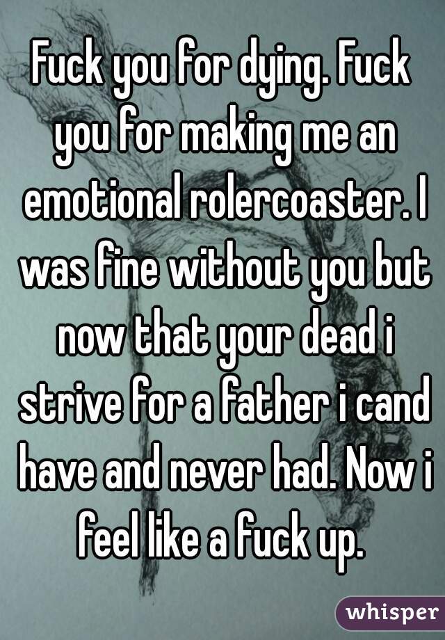 Fuck you for dying. Fuck you for making me an emotional rolercoaster. I was fine without you but now that your dead i strive for a father i cand have and never had. Now i feel like a fuck up. 